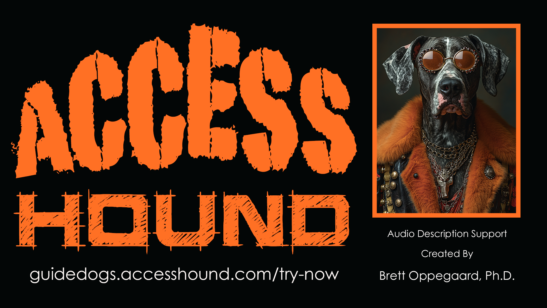 Audio Description of banner image (more about the need for this accessibility work-around is here: https://www.linkedin.com/pulse/i-started-write-article-media-accessibility-topic-my-brett-yl4gc/)

DESCRIBING: A horizontal black frame, mostly filled with text but with a vertical color image included as well that shows a portrait of a dog.

DESCRIPTION: The dominant part of the banner and the largest part of the text is a bright orange script on the black that reads "Access Hound," with the "Access" part rendered in a typography that looks like it was painted on quickly with a brush, and with the word slightly curved upward to make a peak in the middle, at the spine of the E. The "Hound" text underneath, also orange on black, is all-caps, too, hand-drawn but much more refined, like part of a draft of an architectural drawing, providing a contrast and tension between the style of the two words.

The URL https://accesshound.com/guidedogs/describe-now is underneath, in a sans-serif typeface that matches the other text on the banner, below the image of the dog. That text reads: Audio Description Support / Created by / Brett Oppegaard, Ph.D.

For the portrait of the dog, an anthropomorphized Great Dane faces the camera and is shown from the torso up. The image is framed with an orange line the same color as the "Access Hound" text, and it is placed in the banner just to the viewer's right of that large text. The dog has a detached, too-cool-for-school expression, and his eyes are not visible because of the heavy tint of his brown circular sunglasses. His fur is a mix of gray, white, and black. He is wearing a stylish orange coat with wide and thick orange sheepskin on the collar and on the vest, with multiple chains as necklaces.