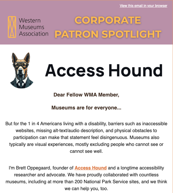 Describing: A vertical screenshot of Access Hound as a company being featured in a "Corporate Patron Spotlight" by the Western Museums Association, with the full text available on this WMA website page: https://mailchi.mp/westmuse/cps-access-hound?e=f8f4d3cc06.

Description: The logos of the Western Museums Association and Access Hound, LLC, are the only visual elements on this page. They are both positioned to the left of the texts that introduce the WMA, in the top banner, and Access Hound, in the headline below it. 

The WMA logo features geometric lines that under  a closer examination read "W / M / A" with the letters stacked on each other, one atop the other, inside a vertical box. 

The Access Hound logo features a portrait illustration of a debonair and anthromophosized dog, in a pinstriped suit, tie, and glasses, looking at the viewer. Its ears are pointy and sticking up.